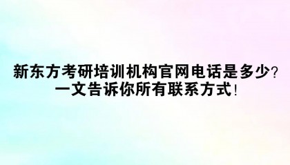 新东方考研培训机构官网电话是多少？一文告诉你所有联系方式！