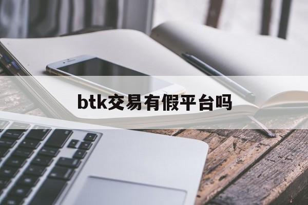 btk交易有假平台吗(btk平台买入的币怎么卖)